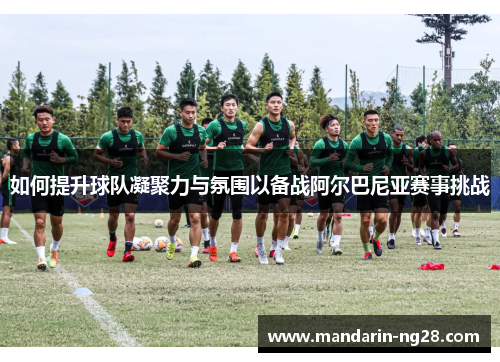 如何提升球队凝聚力与氛围以备战阿尔巴尼亚赛事挑战