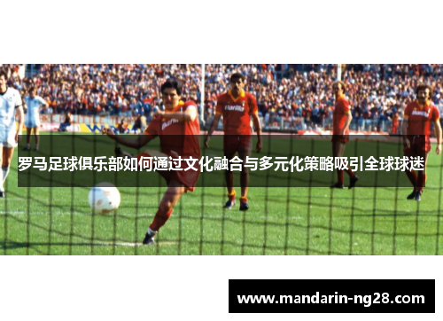 罗马足球俱乐部如何通过文化融合与多元化策略吸引全球球迷