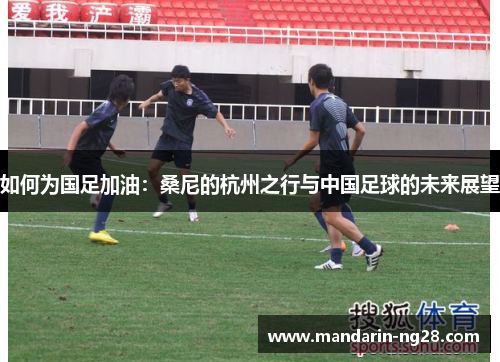 如何为国足加油:桑尼的杭州之行与中国足球的未来展望 如何为国足加油:桑尼的杭州之行与中国足球的未来展望