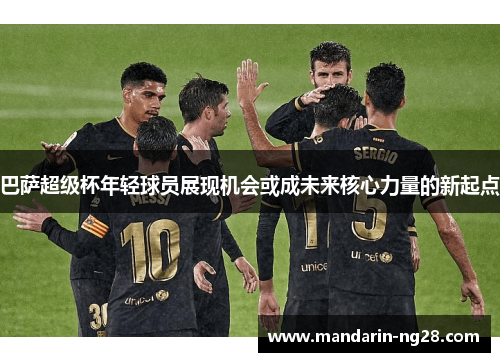 巴萨超级杯年轻球员展现机会或成未来核心力量的新起点